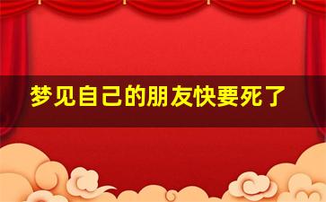 梦见自己的朋友快要死了,梦见自己的朋友快要死了什么预兆