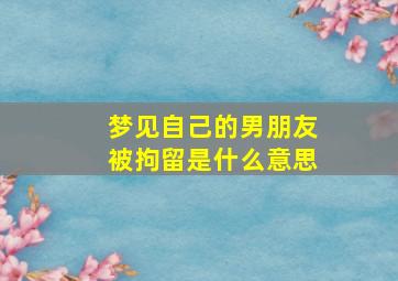 梦见自己的男朋友被拘留是什么意思,梦见自己的男朋友被拘留是什么意思啊