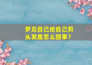 梦见自己给自己剪头发是怎么回事？,梦见自己给自己剪头发是怎么回事儿