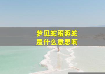 梦见蛇蛋孵蛇是什么意思啊