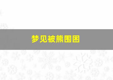 梦见被熊围困,梦到被熊围困