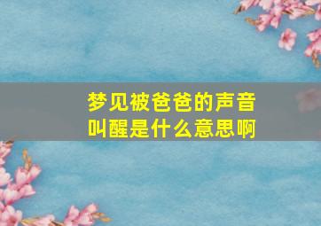 梦见被爸爸的声音叫醒是什么意思啊,梦见被爸爸骂什么预兆