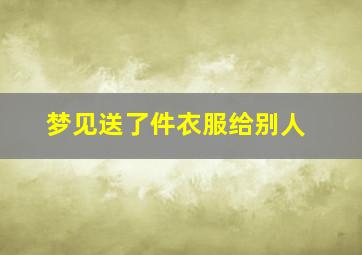 梦见送了件衣服给别人,梦见送了件衣服给别人穿