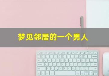 梦见邻居的一个男人,梦见邻居男人死了是什么意思