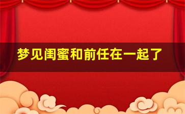 梦见闺蜜和前任在一起了,梦见闺蜜跟前任好了是什么意思