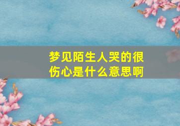 梦见陌生人哭的很伤心是什么意思啊,梦见陌生人哭的很伤心是什么意思啊女生