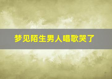 梦见陌生男人唱歌哭了,梦见一个男人唱歌