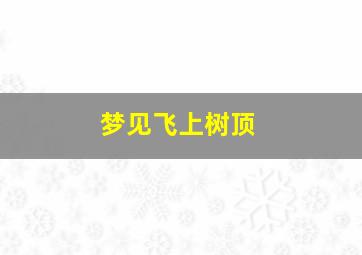 梦见飞上树顶,梦见飞上树顶什么意思