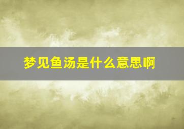 梦见鱼汤是什么意思啊,梦见鱼汤是什么意思啊周公解梦