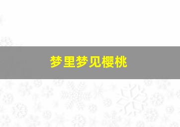 梦里梦见樱桃,梦里梦见樱桃什么预兆