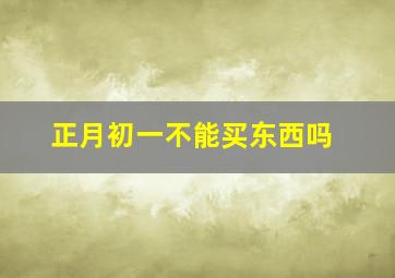 正月初一不能买东西吗,正月初一不能买东西吗为什么