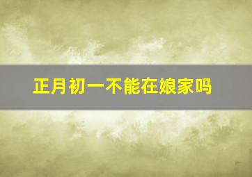 正月初一不能在娘家吗,正月初一不可以回娘家吗