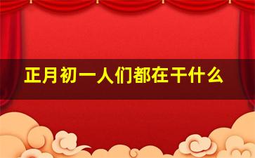 正月初一人们都在干什么,正月初一人们会干些什么