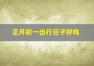 正月初一出行日子好吗,正月初一出行可以怎么出行