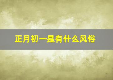 正月初一是有什么风俗,正月初一有什么风俗或活动