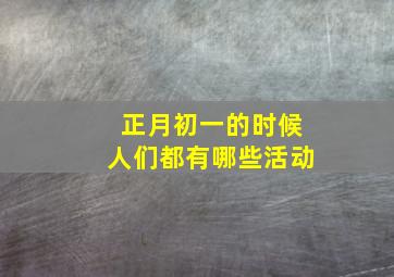 正月初一的时候人们都有哪些活动,正月初一有什么风俗或活动