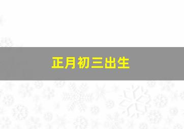 正月初三出生,正月初三出生的女孩