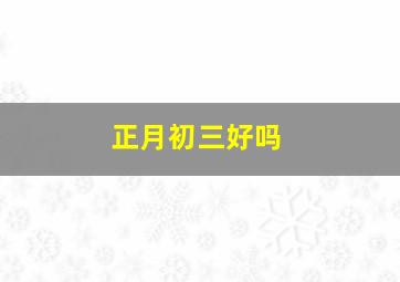 正月初三好吗,正月初三日子好不