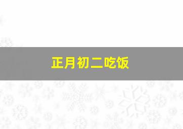 正月初二吃饭,正月初二吃的什么饭