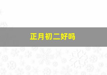 正月初二好吗,农历正月初二有什么禁忌吗