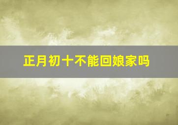 正月初十不能回娘家吗,正月初十不能回娘家吗为什么