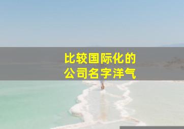 比较国际化的公司名字洋气,好听的国际贸易公司名字企业取名新颖有创意