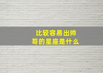 比较容易出帅哥的星座是什么,最容易出帅哥的血型