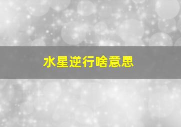 水星逆行啥意思,什么叫水星逆行