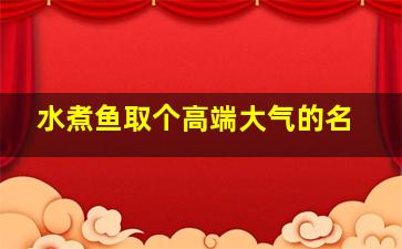 水煮鱼取个高端大气的名,水煮鱼取个洋气的名