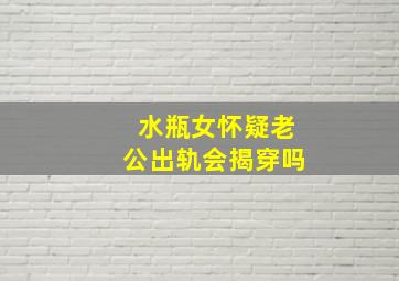 水瓶女怀疑老公出轨会揭穿吗,水瓶座老公出轨了怎么办