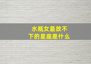 水瓶女最放不下的星座是什么,水瓶女最放不下的星座是什么呢