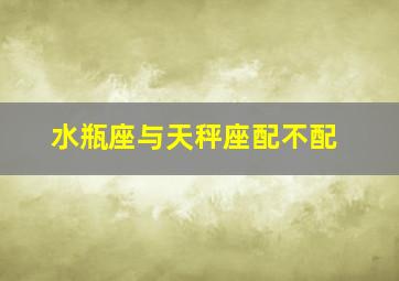 水瓶座与天秤座配不配,水瓶座和天秤座相配吗?