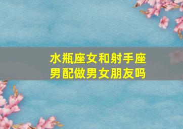 水瓶座女和射手座男配做男女朋友吗,水瓶座女和射手男座配不配