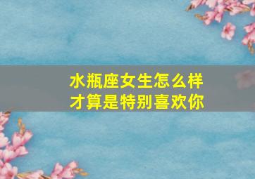 水瓶座女生怎么样才算是特别喜欢你,水瓶座女生喜欢一个人的表现水瓶女喜欢你的三大表现