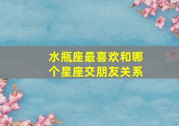 水瓶座最喜欢和哪个星座交朋友关系,水瓶座最喜欢谁