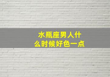 水瓶座男人什么时候好色一点,水瓶座男什么时候找到对象