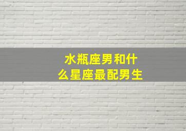 水瓶座男和什么星座最配男生,水瓶座男生和什么星座最配