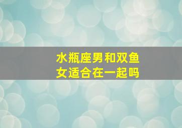 水瓶座男和双鱼女适合在一起吗,双鱼女和水瓶男在一起合适吗双鱼女和水瓶男谁吃定谁