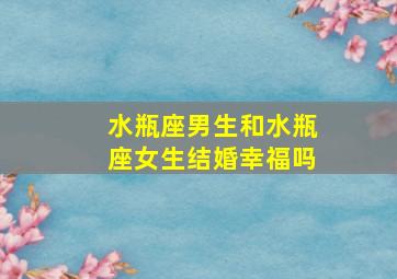 水瓶座男生和水瓶座女生结婚幸福吗,水瓶座男生和水瓶座女生结婚幸福吗视频