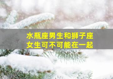 水瓶座男生和狮子座女生可不可能在一起,水瓶座和狮子座的配对指数