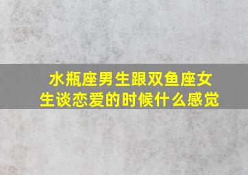 水瓶座男生跟双鱼座女生谈恋爱的时候什么感觉,水瓶男与双鱼座女