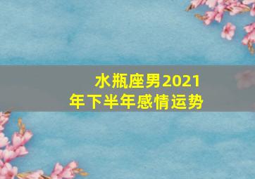 水瓶座男2021年下半年感情运势,