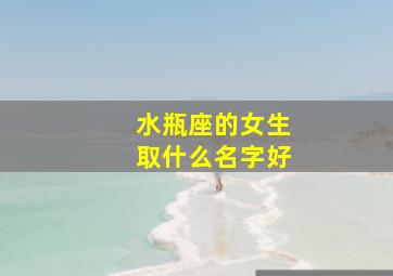 水瓶座的女生取什么名字好,水瓶座女生取什么名字好听三字