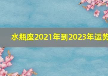 水瓶座2021年到2023年运势,水瓶座2021到2023的情感运势