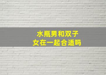 水瓶男和双子女在一起合适吗,水瓶座男生和双子座女生在一起会怎样合适吗