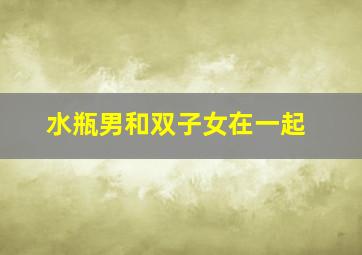 水瓶男和双子女在一起,水瓶男和双子女在一起怎么样越全越好