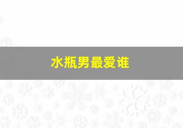 水瓶男最爱谁,水瓶男爱什么样的人