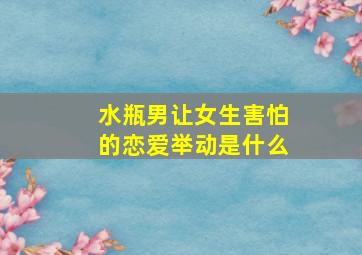 水瓶男让女生害怕的恋爱举动是什么,水瓶男让女生害怕的恋爱举动是什么心理