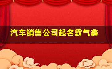 汽车销售公司起名霸气鑫,汽车销售公司起名字大全免费