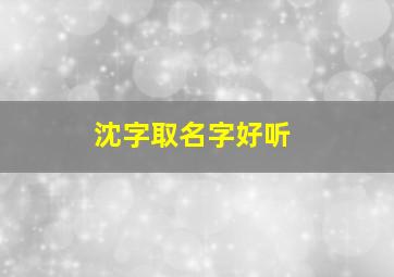 沈字取名字好听,沈字取名寓意好吗